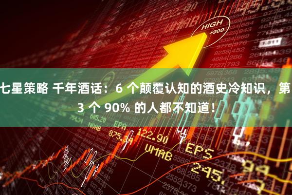 七星策略 千年酒话:6 个颠覆认知的酒史冷知识,第 3 个 90% 的人都不知道!