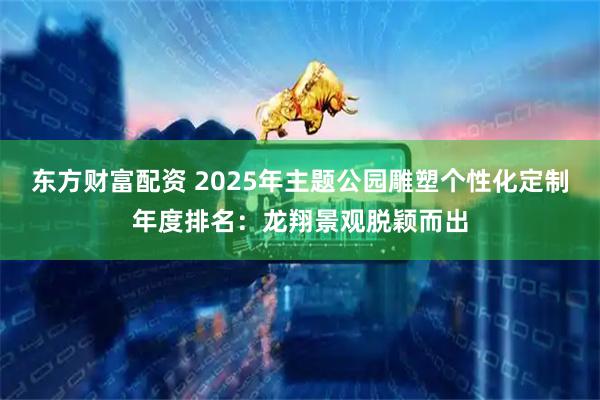 东方财富配资 2025年主题公园雕塑个性化定制年度排名:龙翔景观脱颖而出