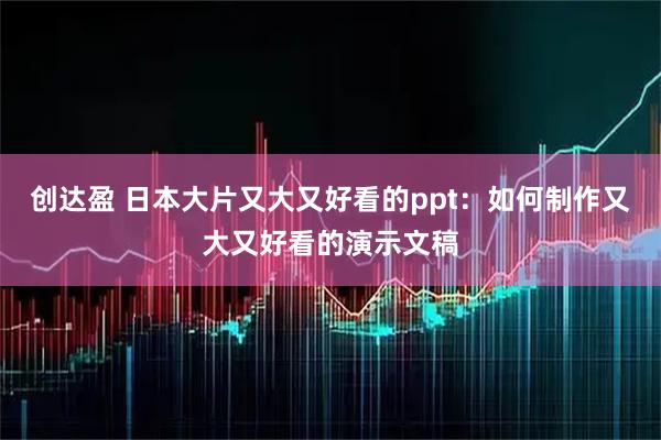 创达盈 日本大片又大又好看的ppt:如何制作又大又好看的演示文稿