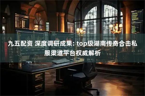 九五配资 深度调研成果: top级湖南传奇合击私服渠道平台权威解析