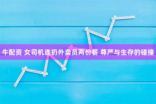 牛配资 女司机连扔外卖员两份餐 尊严与生存的碰撞