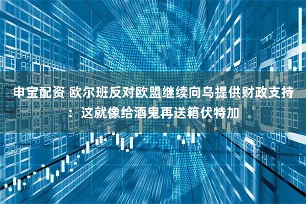 申宝配资 欧尔班反对欧盟继续向乌提供财政支持:这就像给酒鬼再送箱伏特加