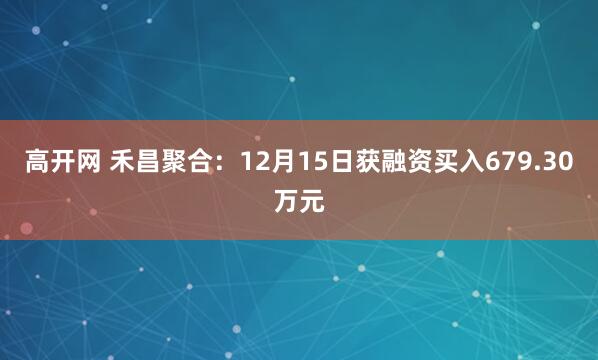 高开网 禾昌聚合:12月15日获融资买入679.30万元