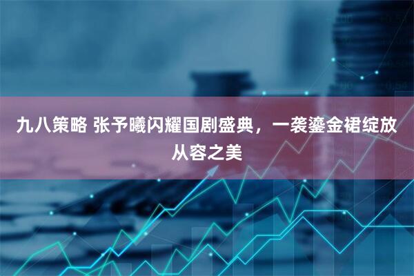 九八策略 张予曦闪耀国剧盛典，一袭鎏金裙绽放从容之美