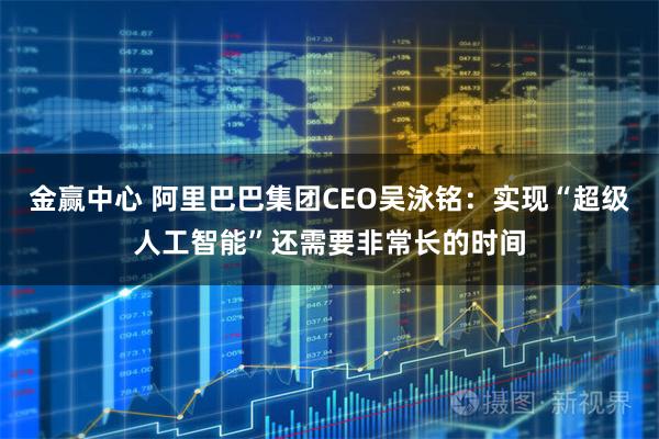 金赢中心 阿里巴巴集团CEO吴泳铭：实现“超级人工智能”还需要非常长的时间