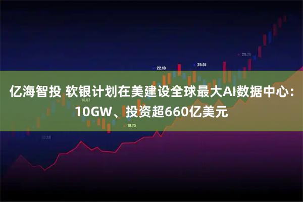 亿海智投 软银计划在美建设全球最大AI数据中心：10GW、投资超660亿美元