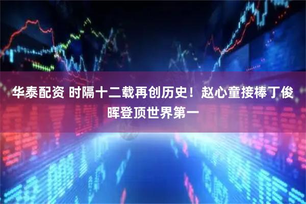 华泰配资 时隔十二载再创历史！赵心童接棒丁俊晖登顶世界第一