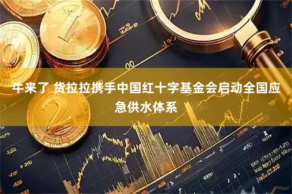 牛来了 货拉拉携手中国红十字基金会启动全国应急供水体系
